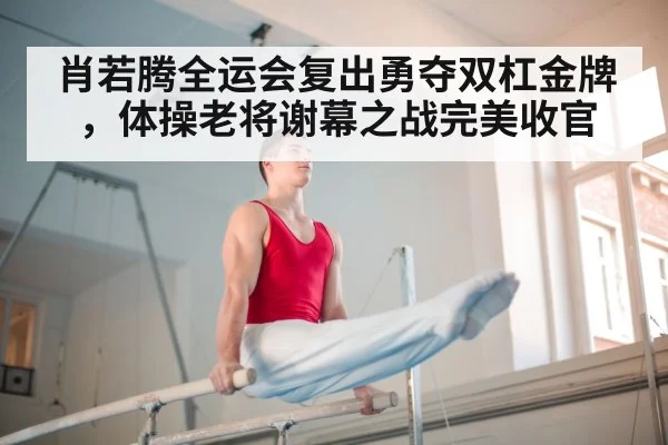 肖若腾全运会复出勇夺双杠金牌,体操老将谢幕之战完美收官