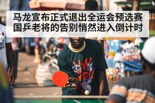 马龙宣布正式退出全运会预选赛 国乒老将的告别悄然进入倒计时